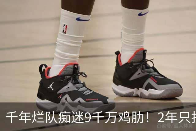 千年烂队痴迷9千万鸡肋！2年只打44场却拿他当宝 想要翻身没戏了